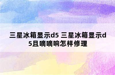 三星冰箱显示d5 三星冰箱显示d5且嘀嘀响怎样修理